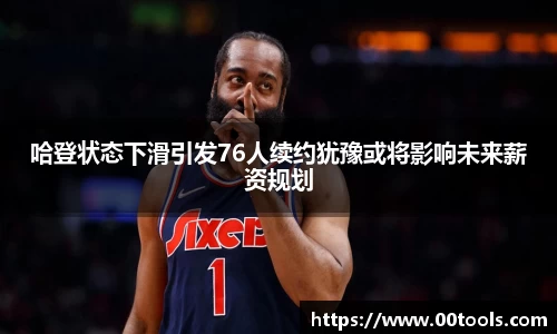 哈登状态下滑引发76人续约犹豫或将影响未来薪资规划