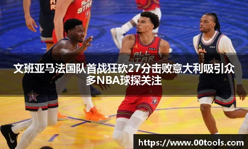 文班亚马法国队首战狂砍27分击败意大利吸引众多NBA球探关注